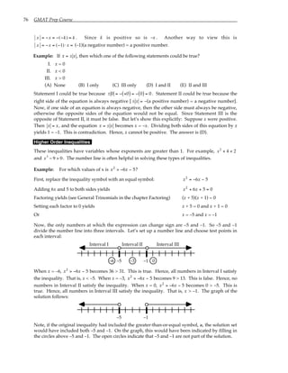 76 GMAT Prep Course
x = −x = −(−k) = k . Since k is positive so is –x . Another way to view this is
x = −x = (−1)⋅ x = (–1)(a negative number) = a positive number.
Example: If x = ± x , then which one of the following statements could be true?
I. x = 0
II. x < 0
III. x > 0
(A) None (B) I only (C) III only (D) I and II (E) II and III
Statement I could be true because ± 0 = − +0
( ) = − 0
( ) = 0. Statement II could be true because the
right side of the equation is always negative [ ± x = –(a positive number) = a negative number].
Now, if one side of an equation is always negative, then the other side must always be negative,
otherwise the opposite sides of the equation would not be equal. Since Statement III is the
opposite of Statement II, it must be false. But let’s show this explicitly: Suppose x were positive.
Then x = x, and the equation x = ± x becomes x = –x. Dividing both sides of this equation by x
yields 1 = –1. This is contradiction. Hence, x cannot be positive. The answer is (D).
Higher Order Inequalities
These inequalities have variables whose exponents are greater than 1. For example, x2
+ 4 < 2
and x3
− 9 > 0. The number line is often helpful in solving these types of inequalities.
Example: For which values of x is x x
2
6 5
> − − ?
First, replace the inequality symbol with an equal symbol: x x
2
6 5
= − −
Adding 6x and 5 to both sides yields x x
2
6 5 0
+ + =
Factoring yields (see General Trinomials in the chapter Factoring) (x + 5)(x + 1) = 0
Setting each factor to 0 yields x + 5 = 0 and x + 1 = 0
Or x = –5 and x = –1
Now, the only numbers at which the expression can change sign are –5 and –1. So –5 and –1
divide the number line into three intervals. Let’s set up a number line and choose test points in
each interval:
0
–1
–3
–5
–6
Interval I Interval III
Interval II
When x = –6, x x
2
6 5
> − − becomes 36 > 31. This is true. Hence, all numbers in Interval I satisfy
the inequality. That is, x < –5. When x = –3, x x
2
6 5
> − − becomes 9 > 13. This is false. Hence, no
numbers in Interval II satisfy the inequality. When x = 0, x x
2
6 5
> − − becomes 0 > –5. This is
true. Hence, all numbers in Interval III satisfy the inequality. That is, x > –1. The graph of the
solution follows:
–1
–5
Note, if the original inequality had included the greater-than-or-equal symbol, ≥, the solution set
would have included both –5 and –1. On the graph, this would have been indicated by filling in
the circles above –5 and –1. The open circles indicate that –5 and –1 are not part of the solution.
 