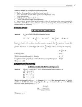Inequalities 77
Summary of steps for solving higher order inequalities:
1. Replace the inequality symbol with an equal symbol.
2. Move all terms to one side of the equation (usually the left side).
3. Factor the equation.
4. Set the factors equal to 0 to find zeros.
5. Choose test points on either side of the zeros.
6. If a test point satisfies the original inequality, then all numbers in that interval satisfy the
inequality. Similarly, if a test point does not satisfy the inequality, then no numbers in that
interval satisfy the inequality.
Transitive Property
If x < y and y < z, then x < z.
Example: If
1
1
Q
> , which of the following must be true?
(A) 1 < Q2
(B)
1
Q2
> 2 (C) 1 > Q2
(D)
1
Q2
< 1 (E) Q < Q2
Since
1
1
Q
> and 1 > 0, we know from the transitive property that
1
Q
is positive. Hence, Q is
positive. Therefore, we can multiply both sides of
1
1
Q
> by Q without reversing the inequality:
Q
Q
Q
⋅ > ⋅
1
1
Reducing yields 1 > Q
Multiplying both sides again by Q yields Q Q
> 2
Using the transitive property to combine the last two inequalities yields 1 2
> Q
The answer is (C).
Like Inequalities Can Be Added
If x < y and w < z, then x + w < y + z
Example: If 2 < x < 5 and 3 < y < 5, which of the following best describes x – y?
(A) –3 < x – y < 2
(B) –3 < x – y < 5
(C) 0 < x – y < 2
(D) 3 < x – y < 5
(E) 2 < x – y < 5
Multiplying both sides of 3 < y < 5 by –1 yields –3 > –y > –5. Now, we usually write the smaller
number on the left side of the inequality. So –3 > –y > –5 becomes –5 < –y < –3. Add this
inequality to the like inequality 2 < x < 5:
2 5
5 3
3 2
< <
+
( ) − < − < −
− < − <
x
y
x y
The answer is (A).
 