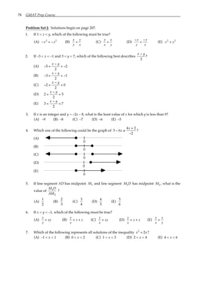 78 GMAT Prep Course
Problem Set J: Solutions begin on page 207.
1. If 1 < x < y, which of the following must be true?
(A) −x2
< −y2
(B)
x
y
<
y
x
(C)
y
x
<
x
y
(D)
−x
y
<
−y
x
(E) x2
> y2
2. If –3 < x < –1 and 3 < y < 7, which of the following best describes
x y
−
2
?
(A) − <
−
< −
5
2
2
x y
(B) − <
−
< −
3
2
1
x y
(C) − <
−
<
2
2
0
x y
(D) 2
2
5
<
−
<
x y
(E) 3
2
7
<
−
<
x y
3. If x is an integer and y = –2x – 8, what is the least value of x for which y is less than 9?
(A) –9 (B) –8 (C) –7 (D) –6 (E) –5
4. Which one of the following could be the graph of 3 6
4 2
2
− ≤
+
−
x
x
?
(A)
0
(B)
0
(C)
0
(D)
0
(E)
0
5. If line segment AD has midpoint M1 and line segment M D
1 has midpoint M2 , what is the
value of
M D
AM
1
2
?
(A)
1
2
(B)
2
3
(C)
3
4
(D)
4
5
(E)
5
6
6. If x < y < –1, which of the following must be true?
(A)
x
y
> xy (B)
y
x
> x + y (C)
y
x
> xy (D)
y
x
< x + y (E)
y
x
>
x
y
7. Which of the following represents all solutions of the inequality x x
2
2
< ?
(A) –1 < x < 1 (B) 0 < x < 2 (C) 1 < x < 3 (D) 2 < x < 4 (E) 4 < x < 6
 