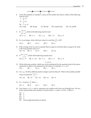 Inequalities 79
y
0
x
8. Given the positions of numbers x and y on the number line above, which of the following
must be true?
I. xy > 0
II.
x
y
< 0
III. x – y > 0
(A) I only (B) II only (C) III only (D) I and II only (E) I, II, and III
9. If
x y
xy
4
4
0
0
<
>
, which of the following must be true?
(A) x > y (B) y > x (C) x = y (D) x < 0 (E) y > 0
10. If n is an integer, what is the least value of n such that
1
3
0 01
n
< . ?
(A) 2 (B) 3 (C) 4 (D) 5 (E) 6
11. If the average of 10, 14, and n is greater than or equal to 8 and less than or equal to 12, what
is the least possible value of n ?
(A) –12 (B) –6 (C) 0 (D) 6 (E) 12
12. If
3 4
3
x y
x
+ <
>
, which of the following must be true?
(A) y < –5 (B) y < –10 (C) x = y (D) x < 3 (E) y > 0
2 – 3x ? 5
13. Of the following symbols, which one can be substituted for the question mark in the above
expression to make a true statement for all values of x such that –1 < x ≤ 2 ?
(A) = (B) < (C) ≥ (D) > (E) ≤
14. Let x, y, z be three different positive integers each less than 20. What is the smallest possible
value of expression
x − y
−z
?
(A) –18 (B) –17 (C) –14 (D) –11 (E) –9
15. If x > 0 and x =
1
x
, then x =
(A) –1 (B) 0 (C) 1 (D) 2 (E) 3
16. Four letters—a, b, c, and d—represent one number each from one through four. No two
letters represent the same number. It is known that c > a and a > d. If b = 2, then a =
(A) 1
(B) 2
(C) 3
(D) 4
(E) Not enough information to decide.
 