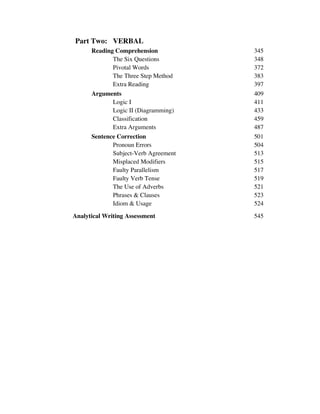 Part Two: VERBAL
Reading Comprehension 345
The Six Questions 348
Pivotal Words 372
The Three Step Method 383
Extra Reading 397
Arguments 409
Logic I 411
Logic II (Diagramming) 433
Classification 459
Extra Arguments 487
Sentence Correction 501
Pronoun Errors 504
Subject-Verb Agreement 513
Misplaced Modifiers 515
Faulty Parallelism 517
Faulty Verb Tense 519
The Use of Adverbs 521
Phrases & Clauses 523
Idiom & Usage 524
Analytical Writing Assessment 545
 