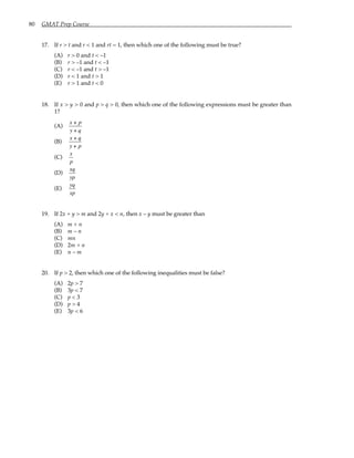 80 GMAT Prep Course
17. If r > t and r < 1 and rt = 1, then which one of the following must be true?
(A) r > 0 and t < –1
(B) r > –1 and t < –1
(C) r < –1 and t > –1
(D) r < 1 and t > 1
(E) r > 1 and t < 0
18. If x > y > 0 and p > q > 0, then which one of the following expressions must be greater than
1?
(A)
x + p
y + q
(B)
x + q
y + p
(C)
x
p
(D)
xq
yp
(E)
yq
xp
19. If 2x + y > m and 2y + x < n, then x – y must be greater than
(A) m + n
(B) m – n
(C) mn
(D) 2m + n
(E) n – m
20. If p > 2, then which one of the following inequalities must be false?
(A) 2p > 7
(B) 3p < 7
(C) p < 3
(D) p > 4
(E) 3p < 6
 