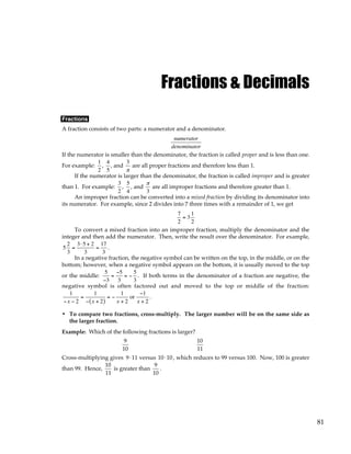 81
Fractions & Decimals
Fractions
A fraction consists of two parts: a numerator and a denominator.
numerator
denominator
If the numerator is smaller than the denominator, the fraction is called proper and is less than one.
For example:
1
2
,
4
5
, and
3
π
are all proper fractions and therefore less than 1.
If the numerator is larger than the denominator, the fraction is called improper and is greater
than 1. For example:
3
2
,
5
4
, and
π
3
are all improper fractions and therefore greater than 1.
An improper fraction can be converted into a mixed fraction by dividing its denominator into
its numerator. For example, since 2 divides into 7 three times with a remainder of 1, we get
7
2
= 3
1
2
To convert a mixed fraction into an improper fraction, multiply the denominator and the
integer and then add the numerator. Then, write the result over the denominator. For example,
5
2
3
=
3⋅5 + 2
3
=
17
3
.
In a negative fraction, the negative symbol can be written on the top, in the middle, or on the
bottom; however, when a negative symbol appears on the bottom, it is usually moved to the top
or the middle:
5
−3
=
−5
3
= −
5
3
. If both terms in the denominator of a fraction are negative, the
negative symbol is often factored out and moved to the top or middle of the fraction:
1
−x − 2
=
1
− x + 2
( )
= −
1
x + 2
or
−1
x + 2
.
• To compare two fractions, cross-multiply. The larger number will be on the same side as
the larger fraction.
Example: Which of the following fractions is larger?
9
10
10
11
Cross-multiplying gives 9⋅11 versus 10⋅10 , which reduces to 99 versus 100. Now, 100 is greater
than 99. Hence,
10
11
is greater than
9
10
.
 