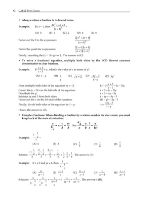 82 GMAT Prep Course
• Always reduce a fraction to its lowest terms.
Example: If x ≠ –1, then
2x2
+ 4x + 2
x + 1
( )2
=
(A) 0 (B) 1 (C) 2 (D) 4 (E) 6
Factor out the 2 in the expression:
2 x2
+ 2x + 1
( )
x + 1
( )2
Factor the quadratic expressions:
2 x + 1
( ) x + 1
( )
x + 1
( ) x + 1
( )
Finally, canceling the (x + 1)’s gives 2. The answer is (C).
• To solve a fractional equation, multiply both sides by the LCD (lowest common
denominator) to clear fractions.
Example: If
x + 3
x − 3
= y, what is the value of x in terms of y?
(A) 3 – y (B) 3
y
(C) y + 12 (D) −3y − 3
1− y
(E) 3y2
First, multiply both sides of the equation by x –3: x − 3
( )
x + 3
x − 3
= x − 3
( )y
Cancel the (x – 3)'s on the left side of the equation: x + 3 = (x – 3)y
Distribute the y: x + 3 = xy – 3y
Subtract xy and 3 from both sides: x – xy = –3y – 3
Factor out the x on the left side of the equation: x(1 – y)= –3y – 3
Finally, divide both sides of the equation by 1 – y: x =
−3y − 3
1− y
Hence, the answer is (D).
• Complex Fractions: When dividing a fraction by a whole number (or vice versa), you must
keep track of the main division bar:
a
b
c
= a ⋅
c
b
=
ac
b
. But
a
b
c
=
a
b
⋅
1
c
=
a
bc
.
Example:
1−
1
2
3
=
(A) 6 (B) 3 (C)
1
3
(D)
1
6
(E)
1
8
Solution:
1−
1
2
3
=
2
2
−
1
2
3
=
2 − 1
2
3
=
1
2
3
=
1
2
⋅
1
3
=
1
6
. The answer is (D).
Example: If z ≠ 0 and yz ≠ 1, then
1
y −
1
z
=
(A)
yz
zy −1
(B)
y − z
z
(C)
yz − z
z −1
(D)
z
zy −1
(E)
y − z
zy −1
Solution:
1
y −
1
z
=
1
z
z
y −
1
z
=
1
zy − 1
z
= 1⋅
z
zy − 1
=
z
zy − 1
. The answer is (D).
 