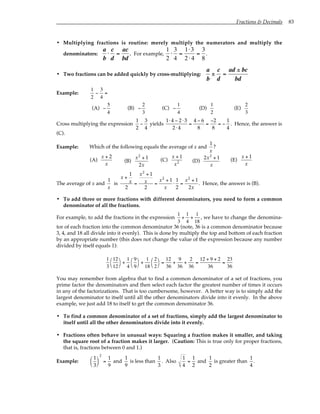 Fractions & Decimals 83
• Multiplying fractions is routine: merely multiply the numerators and multiply the
denominators:
a
b
⋅
c
d
=
ac
bd
. For example,
1
2
⋅
3
4
=
1⋅3
2 ⋅ 4
=
3
8
.
• Two fractions can be added quickly by cross-multiplying:
a
b
±
c
d
=
ad ± bc
bd
Example:
1
2
−
3
4
=
(A) −
5
4
(B) −
2
3
(C) −
1
4
(D)
1
2
(E)
2
3
Cross multiplying the expression
1
2
−
3
4
yields
1⋅ 4 − 2⋅ 3
2⋅ 4
=
4 − 6
8
=
−2
8
= −
1
4
. Hence, the answer is
(C).
Example: Which of the following equals the average of x and
1
x
?
(A)
x + 2
x
(B)
x2
+ 1
2x
(C)
x + 1
x2 (D)
2x2
+ 1
x
(E)
x + 1
x
The average of x and
1
x
is
x +
1
x
2
=
x2
+ 1
x
2
=
x2
+ 1
x
⋅
1
2
=
x2
+ 1
2x
. Hence, the answer is (B).
• To add three or more fractions with different denominators, you need to form a common
denominator of all the fractions.
For example, to add the fractions in the expression
1
3
+
1
4
+
1
18
, we have to change the denomina-
tor of each fraction into the common denominator 36 (note, 36 is a common denominator because
3, 4, and 18 all divide into it evenly). This is done by multiply the top and bottom of each fraction
by an appropriate number (this does not change the value of the expression because any number
divided by itself equals 1):
1
3
12
12




+
1
4
9
9




+
1
18
2
2




=
12
36
+
9
36
+
2
36
=
12 + 9 + 2
36
=
23
36
You may remember from algebra that to find a common denominator of a set of fractions, you
prime factor the denominators and then select each factor the greatest number of times it occurs
in any of the factorizations. That is too cumbersome, however. A better way is to simply add the
largest denominator to itself until all the other denominators divide into it evenly. In the above
example, we just add 18 to itself to get the common denominator 36.
• To find a common denominator of a set of fractions, simply add the largest denominator to
itself until all the other denominators divide into it evenly.
• Fractions often behave in unusual ways: Squaring a fraction makes it smaller, and taking
the square root of a fraction makes it larger. (Caution: This is true only for proper fractions,
that is, fractions between 0 and 1.)
Example:
1
3






2
=
1
9
and
1
9
is less than
1
3
. Also
1
4
=
1
2
and
1
2
is greater than
1
4
.
 