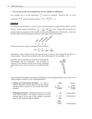 84 GMAT Prep Course
• You can cancel only over multiplication, not over addition or subtraction.
For example, the c’s in the expression
c + x
c
cannot be canceled. However, the c’s in the
expression
cx + c
c
can be canceled as follows:
cx + c
c
=
/
c x +1
( )
/
c
= x +1.
Decimals
If a fraction’s denominator is a power of 10, it can be written in a special form called a decimal
fraction. Some common decimals are
1
10
=.1,
2
100
=.02,
3
1000
=.003. Notice that the number of
decimal places corresponds to the number of zeros in the denominator of the fraction. Also note
that the value of the decimal place decreases to the right of the decimal point:
thousandths
hundredths
tenths
ten-thousandths
. 1 2 3 4
This decimal can be written in expanded form as follows:
.1234 =
1
10
+
2
100
+
3
1000
+
4
10000
Sometimes a zero is placed before the decimal point to prevent misreading the decimal as a
whole number. The zero has no affect on the value of the decimal. For example, .2 = 0.2.
Fractions can be converted to decimals by dividing the
denominator into the numerator. For example, to
convert 5/8 to a decimal, divide 8 into 5 (note, a decimal
point and as many zeros as necessary are added after the
5):
8 5.000
.625
)
48
20
16
40
40
0
The procedures for adding, subtracting, multiplying, and dividing decimals are the same as for
whole numbers, except for a few small adjustments.
• Adding and Subtracting Decimals: To add or
subtract decimals, merely align the decimal points
and then add or subtract as you would with whole
numbers.
1.369
+ 9.7
11.069
12.45
− 6.367
6.083
• Multiplying Decimals: Multiply decimals as you would
with whole numbers. The answer will have as many
decimal places as the sum of the number of decimal
places in the numbers being multiplied.
2 decimal places
1.23
× 2.4
492
246
2.952
1 decimal place
3 decimal places
 