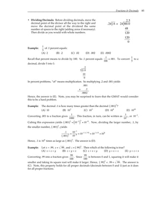 Fractions & Decimals 85
• Dividing Decimals: Before dividing decimals, move the
decimal point of the divisor all the way to the right and
move the decimal point of the dividend the same
number of spaces to the right (adding zeros if necessary).
Then divide as you would with whole numbers.
.24 .6
) = 24 60.0
48
120
120
0
2.5
)
Example:
1
5
of .1 percent equals:
(A) 2 (B) .2 (C) .02 (D) .002 (E) .0002
Recall that percent means to divide by 100. So .1 percent equals
.1
100
=.001. To convert
1
5
to a
decimal, divide 5 into 1:
5 1.0
10
0
.2
)
In percent problems, “of” means multiplication. So multiplying .2 and .001 yields
.001
× .2
.0002
Hence, the answer is (E). Note, you may be surprised to learn that the GMAT would consider
this to be a hard problem.
Example: The decimal .1 is how many times greater than the decimal .001
( )3
?
(A) 10 (B) 102
(C) 105
(D) 108
(E) 1010
Converting .001 to a fraction gives
1
1000
. This fraction, in turn, can be written as
1
103 , or 10−3
.
Cubing this expression yields .001
( )3
= 10−3
( )
3
= 10−9
. Now, dividing the larger number, .1, by
the smaller number, .001
( )3
, yields
.1
.001
( )3 =
10−1
10−9 = 10−1− −9
( )
= 10−1+9
= 108
Hence, .1 is 108
times as large as .001
( )3
. The answer is (D).
Example: Let x = .99, y = .99 , and z = .99
( )2
. Then which of the following is true?
(A) x < z < y (B) z < y < x (C) z < x < y (D) y < x < z (E) y < z < x
Converting .99 into a fraction gives
99
100
. Since
99
100
is between 0 and 1, squaring it will make it
smaller and taking its square root will make it larger. Hence, .99
( )2
< .99 < .99 . The answer is
(C). Note, this property holds for all proper decimals (decimals between 0 and 1) just as it does
for all proper fractions.
 