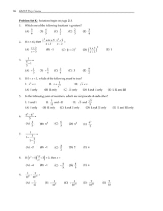 86 GMAT Prep Course
Problem Set K: Solutions begin on page 213.
1. Which one of the following fractions is greatest?
(A)
5
6
(B)
4
5
(C)
1
2
(D)
2
3
(E)
3
4
2. If x ≠ ±3, then
x2
+ 6x + 9
x + 3
⋅
x2
− 9
x − 3
=
(A)
x + 3
x − 3
(B) –1 (C) x + 3
( )2
(D)
x + 3
x − 3






2
(E) 1
3.
1
4
3
− 1
=
(A) −
1
3
(B) −
1
4
(C)
3
4
(D) 3 (E)
9
2
4. If 0 < x < 1, which of the following must be true?
I. x2
< x II. x <
1
x2
III. x < x
(A) I only (B) II only (C) III only (D) I and II only (E) I, II, and III
5. In the following pairs of numbers, which are reciprocals of each other?
I. 1 and 1 II.
1
11
and –11 III. 5 and
5
5
(A) I only (B) II only (C) I and II only (D) I and III only (E) II and III only
6.
64
− 63
5
=
(A)
1
5
(B) 63 (C)
6
5
(D) 64
(E)
63
5
7.
1
1−
1
1−
1
2
=
(A) –2 (B) –1 (C)
3
2
(D) 2 (E) 4
8. If x2
− 4
( ) 4
x
− 5





 = 0, then x =
(A) –4 (B) –1 (C) −
4
5
(D)
4
5
(E) 4
9.
1
109
−
1
1010
=
(A) −
1
10
(B) −
1
109
(C) −
1
1019
(D)
9
1010
(E)
9
10
 