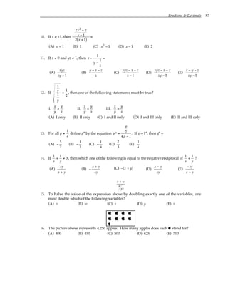 Fractions & Decimals 87
10. If x ≠ ±1, then
2x2
− 2
x − 1
2 x + 1
( )
=
(A) x + 1 (B) 1 (C) x2
− 1 (D) x – 1 (E) 2
11. If z ≠ 0 and yz ≠ 1, then x −
1
y −
1
z
=
(A)
xyz
zy − 1
(B)
y − x − z
z
(C)
xyz − x − z
z − 1
(D)
xyz − x − z
zy − 1
(E)
x − y − z
zy − 1
12. If
1
x
1
y
=
1
2
, then one of the following statements must be true?
I.
x
y
>
y
x
II.
x
y
<
y
x
III.
x
y
=
y
x
(A) I only (B) II only (C) I and II only (D) I and III only (E) II and III only
13. For all p ≠
1
4
define p* by the equation p* =
p
2
4p − 1
. If q = 1*, then q* =
(A) −
5
7
(B) −
1
3
(C) −
1
4
(D)
2
3
(E)
3
4
14. If
1
x
+
1
y
≠ 0, then which one of the following is equal to the negative reciprocal of
1
x
+
1
y
?
(A)
xy
x + y
(B) −
x + y
xy
(C) –(x + y) (D)
x − y
xy
(E)
−xy
x + y
v + w
x
yz
15. To halve the value of the expression above by doubling exactly one of the variables, one
must double which of the following variables?
(A) v (B) w (C) x (D) y (E) z
   
   

16. The picture above represents 4,250 apples. How many apples does each  stand for?
(A) 400 (B) 450 (C) 500 (D) 625 (E) 710
 