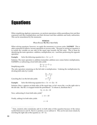 88
Equations
When simplifying algebraic expressions, we perform operations within parentheses first and then
exponents and then multiplication and then division and then addition and lastly subtraction.
This can be remembered by the mnemonic:
PEMDAS
Please Excuse My Dear Aunt Sally
When solving equations, however, we apply the mnemonic in reverse order: SADMEP. This is
often expressed as follows: inverse operations in inverse order. The goal in solving an equation is
to isolate the variable on one side of the equal sign (usually the left side). This is done by
identifying the main operation—addition, multiplication, etc.—and then performing the opposite
operation.
Example: Solve the following equation for x: 2x + y = 5
Solution: The main operation is addition (remember addition now comes before multiplication,
SADMEP), so subtracting y from both sides yields
2x + y – y = 5 – y
Simplifying yields 2x = 5 – y
The only operation remaining on the left side is multiplication. Undoing the multiplication by
dividing both sides by 2 yields
2x
2
=
5 − y
2
Canceling the 2 on the left side yields x =
5 − y
2
Example: Solve the following equation for x: 3x – 4 = 2(x – 5)
Solution: Here x appears on both sides of the equal sign, so let’s move the x on the right side to
the left side. But the x is trapped inside the parentheses. To release it, distribute the 2:
3x – 4 = 2x – 10
Now, subtracting 2x from both sides yields*
x – 4 = –10
Finally, adding 4 to both sides yields
x = –6
* Note, students often mistakenly add 2x to both sides of this equation because of the minus
symbol between 2x and 10. But 2x is positive, so we subtract it. This can be seen more clearly by
rewriting the right side of the equation as –10 + 2x.
 