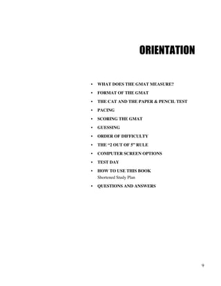 9
ORIENTATION
• WHAT DOES THE GMAT MEASURE?
• FORMAT OF THE GMAT
• THE CAT AND THE PAPER & PENCIL TEST
• PACING
• SCORING THE GMAT
• GUESSING
• ORDER OF DIFFICULTY
• THE “2 OUT OF 5” RULE
• COMPUTER SCREEN OPTIONS
• TEST DAY
• HOW TO USE THIS BOOK
Shortened Study Plan
• QUESTIONS AND ANSWERS
 