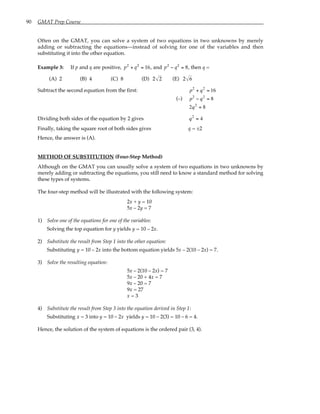 90 GMAT Prep Course
Often on the GMAT, you can solve a system of two equations in two unknowns by merely
adding or subtracting the equations—instead of solving for one of the variables and then
substituting it into the other equation.
Example 3: If p and q are positive, p2
+ q2
= 16, and p2
− q2
= 8, then q =
(A) 2 (B) 4 (C) 8 (D) 2 2 (E) 2 6
Subtract the second equation from the first: p2
+ q2
= 16
(–) p2
− q2
= 8
2q2
= 8
Dividing both sides of the equation by 2 gives q2
= 4
Finally, taking the square root of both sides gives q = ±2
Hence, the answer is (A).
METHOD OF SUBSTITUTION (Four-Step Method)
Although on the GMAT you can usually solve a system of two equations in two unknowns by
merely adding or subtracting the equations, you still need to know a standard method for solving
these types of systems.
The four-step method will be illustrated with the following system:
2x + y = 10
5x – 2y = 7
1) Solve one of the equations for one of the variables:
Solving the top equation for y yields y = 10 – 2x.
2) Substitute the result from Step 1 into the other equation:
Substituting y = 10 – 2x into the bottom equation yields 5x – 2(10 – 2x) = 7.
3) Solve the resulting equation:
5x – 2(10 – 2x) = 7
5x – 20 + 4x = 7
9x – 20 = 7
9x = 27
x = 3
4) Substitute the result from Step 3 into the equation derived in Step 1:
Substituting x = 3 into y = 10 – 2x yields y = 10 – 2(3) = 10 – 6 = 4.
Hence, the solution of the system of equations is the ordered pair (3, 4).
 