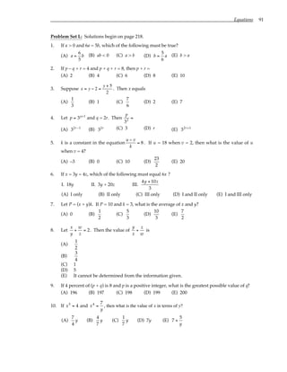 Equations 91
Problem Set L: Solutions begin on page 218.
1. If a > 0 and 6a = 5b, which of the following must be true?
(A) a =
6
5
b (B) ab < 0 (C) a > b (D) b =
5
6
a (E) b > a
2. If p – q + r = 4 and p + q + r = 8, then p + r =
(A) 2 (B) 4 (C) 6 (D) 8 (E) 10
3. Suppose x = y − 2 =
y + 5
2
. Then x equals
(A)
1
3
(B) 1 (C)
7
6
(D) 2 (E) 7
4. Let p = 3q+1
and q = 2r. Then
p
32
=
(A) 32r−1
(B) 32r (C) 3 (D) r (E) 32r+1
5. k is a constant in the equation
u − v
k
= 8. If u = 18 when v = 2, then what is the value of u
when v = 4?
(A) –3 (B) 0 (C) 10 (D)
23
2
(E) 20
6. If x = 3y = 4z, which of the following must equal 6x ?
I. 18y II. 3y + 20z III.
4y + 10z
3
(A) I only (B) II only (C) III only (D) I and II only (E) I and III only
7. Let P = (x + y)k. If P = 10 and k = 3, what is the average of x and y?
(A) 0 (B)
1
2
(C)
5
3
(D)
10
3
(E)
7
2
8. Let
x
y
+
w
z
= 2. Then the value of
y
x
+
z
w
is
(A)
1
2
(B)
3
4
(C) 1
(D) 5
(E) It cannot be determined from the information given.
9. If 4 percent of (p + q) is 8 and p is a positive integer, what is the greatest possible value of q?
(A) 196 (B) 197 (C) 198 (D) 199 (E) 200
10. If x5
= 4 and x4
=
7
y
, then what is the value of x in terms of y?
(A)
7
4
y (B)
4
7
y (C)
1
7
y (D) 7y (E) 7 +
5
y
 