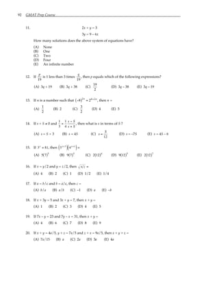 92 GMAT Prep Course
11. 2x + y = 3
3y = 9 – 6x
How many solutions does the above system of equations have?
(A) None
(B) One
(C) Two
(D) Four
(E) An infinite number
12. If
p
19
is 1 less than 3 times
q
19
, then p equals which of the following expressions?
(A) 3q + 19 (B) 3q + 38 (C)
19
2
(D) 3q – 38 (E) 3q – 19
13. If n is a number such that −8
( )2n
= 28+2n
, then n =
(A)
1
2
(B) 2 (C)
3
2
(D) 4 (E) 5
14. If s + S ≠ 0 and
1
3
=
1
4
s − S
s + S
, then what is s in terms of S ?
(A) s = S + 3 (B) s = 4S (C) s =
S
12
(D) s = –7S (E) s = 4S – 6
15. If 3x
= 81, then 3x+3
( ) 4x+1
( )=
(A) 5 7
( )5
(B) 9 7
( )5
(C) 2 12
( )4
(D) 9 12
( )5
(E) 2 12
( )7
16. If x = y/2 and y = z/2, then x z =
(A) 4 (B) 2 (C) 1 (D) 1/2 (E) 1/4
17. If a = b/c and b = a/c, then c =
(A) b/a (B) a/b (C) –1 (D) a (E) –b
18. If x + 3y = 5 and 3x + y = 7, then x + y =
(A) 1 (B) 2 (C) 3 (D) 4 (E) 5
19. If 7x – y = 23 and 7y – x = 31, then x + y =
(A) 4 (B) 6 (C) 7 (D) 8 (E) 9
20. If x + y = 4a/5, y + z = 7a/5 and z + x = 9a/5, then x + y + z =
(A) 7a/15 (B) a (C) 2a (D) 3a (E) 4a
 