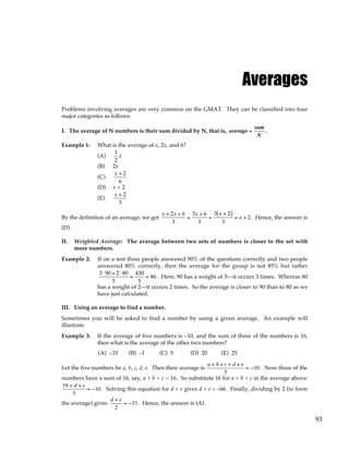 93
Averages
Problems involving averages are very common on the GMAT. They can be classified into four
major categories as follows.
I. The average of N numbers is their sum divided by N, that is, average =
sum
N
.
Example 1: What is the average of x, 2x, and 6?
(A)
1
2
x
(B) 2x
(C)
x + 2
6
(D) x + 2
(E)
x + 2
3
By the definition of an average, we get
x + 2x + 6
3
=
3x + 6
3
=
3 x + 2
( )
3
= x + 2. Hence, the answer is
(D).
II. Weighted Average: The average between two sets of numbers is closer to the set with
more numbers.
Example 2: If on a test three people answered 90% of the questions correctly and two people
answered 80% correctly, then the average for the group is not 85% but rather
3⋅90 + 2⋅80
5
=
430
5
= 86. Here, 90 has a weight of 3—it occurs 3 times. Whereas 80
has a weight of 2—it occurs 2 times. So the average is closer to 90 than to 80 as we
have just calculated.
III. Using an average to find a number.
Sometimes you will be asked to find a number by using a given average. An example will
illustrate.
Example 3: If the average of five numbers is –10, and the sum of three of the numbers is 16,
then what is the average of the other two numbers?
(A) –33 (B) –1 (C) 5 (D) 20 (E) 25
Let the five numbers be a, b, c, d, e. Then their average is
a + b + c + d + e
5
= −10. Now three of the
numbers have a sum of 16, say, a + b + c = 16. So substitute 16 for a + b + c in the average above:
16 + d + e
5
= −10. Solving this equation for d + e gives d + e = –66. Finally, dividing by 2 (to form
the average) gives
d + e
2
= −33. Hence, the answer is (A).
 