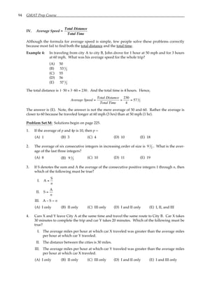 94 GMAT Prep Course
IV. Average Speed =
Total Distance
Total Time
Although the formula for average speed is simple, few people solve these problems correctly
because most fail to find both the total distance and the total time.
Example 4: In traveling from city A to city B, John drove for 1 hour at 50 mph and for 3 hours
at 60 mph. What was his average speed for the whole trip?
(A) 50
(B) 53 1
2
(C) 55
(D) 56
(E) 57 1
2
The total distance is 1⋅50 + 3⋅60 = 230. And the total time is 4 hours. Hence,
Average Speed =
Total Distance
Total Time
=
230
4
= 57 1
2
The answer is (E). Note, the answer is not the mere average of 50 and 60. Rather the average is
closer to 60 because he traveled longer at 60 mph (3 hrs) than at 50 mph (1 hr).
Problem Set M: Solutions begin on page 225.
1. If the average of p and 4p is 10, then p =
(A) 1 (B) 3 (C) 4 (D) 10 (E) 18
2. The average of six consecutive integers in increasing order of size is 9 1
2 . What is the aver-
age of the last three integers?
(A) 8 (B) 9 1
2 (C) 10 (D) 11 (E) 19
3. If S denotes the sum and A the average of the consecutive positive integers 1 through n, then
which of the following must be true?
I. A =
S
n
II. S =
A
n
III. A – S = n
(A) I only (B) II only (C) III only (D) I and II only (E) I, II, and III
4. Cars X and Y leave City A at the same time and travel the same route to City B. Car X takes
30 minutes to complete the trip and car Y takes 20 minutes. Which of the following must be
true?
I. The average miles per hour at which car X traveled was greater than the average miles
per hour at which car Y traveled.
II. The distance between the cities is 30 miles.
III. The average miles per hour at which car Y traveled was greater than the average miles
per hour at which car X traveled.
(A) I only (B) II only (C) III only (D) I and II only (E) I and III only
 