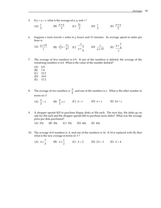 Averages 95
5. If p + q = r, what is the average of p, q, and r ?
(A)
r
3
(B)
p + q
3
(C)
2r
3
(D)
r
2
(E)
p + q
2
6. Suppose a train travels x miles in y hours and 15 minutes. Its average speed in miles per
hour is
(A)
y + 15
x
(B) x y −
1
4





 (C)
x
y +
1
4
(D)
x
y + 15
(E)
y +
1
4
x
7. The average of five numbers is 6.9. If one of the numbers is deleted, the average of the
remaining numbers is 4.4. What is the value of the number deleted?
(A) 6.8
(B) 7.4
(C) 12.5
(D) 16.9
(E) 17.2
8. The average of two numbers is
π
2
, and one of the numbers is x. What is the other number in
terms of x?
(A)
π
2
− x (B)
π
2
+ x (C) π – x (D) π + x (E) 2π + x
9. A shopper spends $25 to purchase floppy disks at 50¢ each. The next day, the disks go on
sale for 30¢ each and the shopper spends $45 to purchase more disks? What was the average
price per disk purchased?
(A) 25¢ (B) 30¢ (C) 35¢ (D) 40¢ (E) 45¢
10. The average of 8 numbers is A, and one of the numbers is 14. If 14 is replaced with 28, then
what is the new average in terms of A ?
(A) A +
7
4
(B) A +
1
2
(C) A + 2 (D) 2A + 1 (E) A + 4
 
