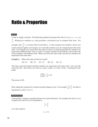 96
Ratio & Proportion
RATIO
A ratio is simply a fraction. The following notations all express the ratio of x to y: x:y, x ÷ y, or
x
y
. Writing two numbers as a ratio provides a convenient way to compare their sizes. For
example, since
3
π
< 1, we know that 3 is less than π. A ratio compares two numbers. Just as you
cannot compare apples and oranges, so to must the numbers you are comparing have the same
units. For example, you cannot form the ratio of 2 feet to 4 yards because the two numbers are
expressed in different units—feet vs. yards. It is quite common for the GMAT to ask for the ratio
of two numbers with different units. Before you form any ratio, make sure the two numbers are
expressed in the same units.
Example 1: What is the ratio of 2 feet to 4 yards?
(A) 1:9 (B) 1:8 (C) 1:7 (D) 1:6 (E) 1:5
The ratio cannot be formed until the numbers are expressed in the same units. Let’s turn the
yards into feet. Since there are 3 feet in a yard, 4 yards = 4 × 3 feet = 12 feet . Forming the ratio
yields
2 feet
12 feet
=
1
6
or 1:6
The answer is (D).
Note, taking the reciprocal of a fraction usually changes its size. For example,
3
4
≠
4
3
. So order is
important in a ratio: 3:4 ≠ 4:3.
PROPORTION
A proportion is simply an equality between two ratios (fractions). For example, the ratio of x to y
is equal to the ratio of 3 to 2 is translated as
x
y
=
3
2
or in ratio notation,
x:y::3:2
 