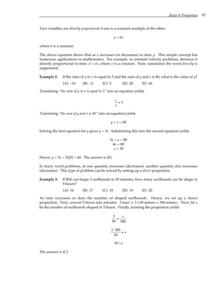 Ratio & Proportion 97
Two variables are directly proportional if one is a constant multiple of the other:
y = kx
where k is a constant.
The above equation shows that as x increases (or decreases) so does y. This simple concept has
numerous applications in mathematics. For example, in constant velocity problems, distance is
directly proportional to time: d = vt, where v is a constant. Note, sometimes the word directly is
suppressed.
Example 2: If the ratio of y to x is equal to 3 and the sum of y and x is 80, what is the value of y?
(A) –10 (B) –2 (C) 5 (D) 20 (E) 60
Translating “the ratio of y to x is equal to 3” into an equation yields
y
x
= 3
Translating “the sum of y and x is 80” into an equation yields
y + x = 80
Solving the first equation for y gives y = 3x. Substituting this into the second equation yields
3x + x = 80
4x = 80
x = 20
Hence, y = 3x = 3(20) = 60. The answer is (E).
In many word problems, as one quantity increases (decreases), another quantity also increases
(decreases). This type of problem can be solved by setting up a direct proportion.
Example 3: If Biff can shape 3 surfboards in 50 minutes, how many surfboards can he shape in
5 hours?
(A) 16 (B) 17 (C) 18 (D) 19 (E) 20
As time increases so does the number of shaped surfboards. Hence, we set up a direct
proportion. First, convert 5 hours into minutes: 5 hours = 5 × 60 minutes = 300 minutes. Next, let x
be the number of surfboards shaped in 5 hours. Finally, forming the proportion yields
3
50
=
x
300
3⋅300
50
= x
18 =x
The answer is (C).
 