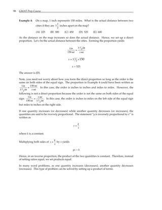 98 GMAT Prep Course
Example 4: On a map, 1 inch represents 150 miles. What is the actual distance between two
cities if they are 3
1
2
inches apart on the map?
(A) 225 (B) 300 (C) 450 (D) 525 (E) 600
As the distance on the map increases so does the actual distance. Hence, we set up a direct
proportion. Let x be the actual distance between the cities. Forming the proportion yields
1in
150 mi
=
3 1
2in
x mi
x = 3 1
2
× 150
x = 525
The answer is (D).
Note, you need not worry about how you form the direct proportion so long as the order is the
same on both sides of the equal sign. The proportion in Example 4 could have been written as
1in
3 1
2in
=
150 mi
x mi
. In this case, the order is inches to inches and miles to miles. However, the
following is not a direct proportion because the order is not the same on both sides of the equal
sign:
1in
150 mi
=
x mi
3 1
2in
. In this case, the order is inches to miles on the left side of the equal sign
but miles to inches on the right side.
If one quantity increases (or decreases) while another quantity decreases (or increases), the
quantities are said to be inversely proportional. The statement “y is inversely proportional to x” is
written as
y =
k
x
where k is a constant.
Multiplying both sides of y =
k
x
by x yields
yx = k
Hence, in an inverse proportion, the product of the two quantities is constant. Therefore, instead
of setting ratios equal, we set products equal.
In many word problems, as one quantity increases (decreases), another quantity decreases
(increases). This type of problem can be solved by setting up a product of terms.
 