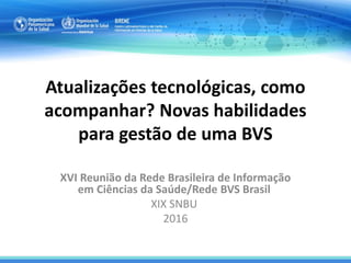 Atualizações tecnológicas, como
acompanhar? Novas habilidades
para gestão de uma BVS
XVI Reunião da Rede Brasileira de Informação
em Ciências da Saúde/Rede BVS Brasil
XIX SNBU
2016
 