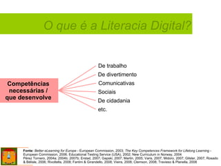 Competências  necessárias /  que desenvolve   De trabalho Comunicativas De cidadania etc. De divertimento Sociais Fonte:   Better eLearning for Europe  - European Commission, 2003;  The Key Competences Framework for Lifelong Learning  -  European Commission, 2006; Educational Testing Service (USA), 2002; New Curriculum in Norway, 2004  Pérez Tornero, 2004a; 2004b; 2007b; Erstad, 2007; Gapski, 2007; Martin, 2005; Varis, 2007; Midoro, 2007; Gilster, 2007; Rosado & Bélisle, 2006; Rivoltella, 2008; Fantini & Girandello, 2008; Vieira, 2008; Clemson, 2008; Travieso & Planella, 2008 O que é a Literacia Digital? 
