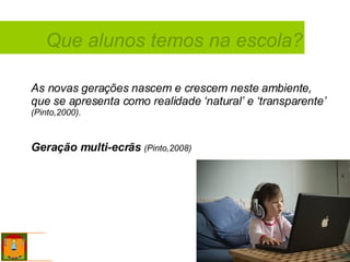Que alunos temos na escola? As novas gerações nascem e crescem neste ambiente, que se apresenta como realidade ‘natural’ e ‘transparente’  (Pinto,2000). Geração multi-ecrãs   (Pinto,2008) 