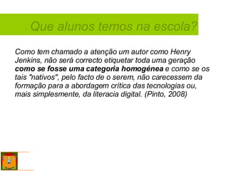Que alunos temos na escola? Como tem chamado a atenção um autor como Henry Jenkins, não será correcto etiquetar toda uma geração  como se fosse uma categoria homogénea  e como se os tais "nativos", pelo facto de o serem, não carecessem da formação para a abordagem crítica das tecnologias ou, mais simplesmente, da literacia digital. (Pinto, 2008) 