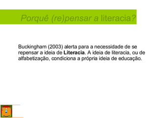 Buckingham (2003) alerta para a necessidade de se repensar a ideia de  Literacia . A ideia de literacia, ou de alfabetização, condiciona a própria ideia de educação.   Porquê (re)pensar a  literacia ? 