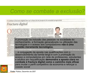 Como se combate a exclusão? Fonte:  Público, Dezembro de 2007 A promoção da inclusão das pessoas na sociedade do conhecimento, a formação generalizada na utilização das tecnologias e o acesso aos computadores  não é uma questão meramente tecnológica .  …a conjugação da aposta nas qualificações com o desenvolvimento da banda larga e com a promoção do acesso a computadores em rede de professores, estudantes e adultos em requalificação  demonstra a aposta clara no combate à fractura digital como o caminho mais eficaz  para mudar o perfil competitivo da economia e reforçar a coesão social 
