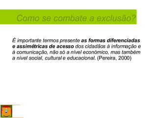 Como se combate a exclusão? É importante termos presente  as formas diferenciadas e assimétricas de acesso  dos cidadãos à informação e à comunicação, não só a nível económico, mas também a nível social, cultural e educacional.  (Pereira, 2000) 