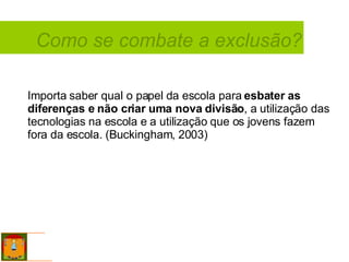 Como se combate a exclusão? Importa saber qual o papel da escola para  esbater as diferenças e não criar uma nova divisão , a utilização das tecnologias na escola e a utilização que os jovens fazem fora da escola. (Buckingham, 2003)  