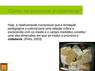 Como se promove a cidadania? Hoje, é relativamente consensual que a formação pedagógica e cultural para uma relação crítica e esclarecida com os media e o campo mediático constitui uma das dimensões em que se traduz e promove a  cidadania . (Pinto, 2003) 