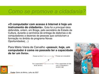 «O computador com acesso à Internet é hoje um instrumento de cidadania ».  Esta foi a principal ideia defendida, ontem, em Braga, pelo secretário de Estado da Cultura, durante a cerimónia de entrega de diplomas e de computadores a dezenas de pessoas que concluíram a formação no âmbito do programa Novas Oportunidades(…) Para Mário Vieira de Carvalho « possuir, hoje, um computador é como no passado ter a capacidade de ler um livro» . Como se promove a cidadania? Fonte:  Diário do Minho, Julho de 2007 