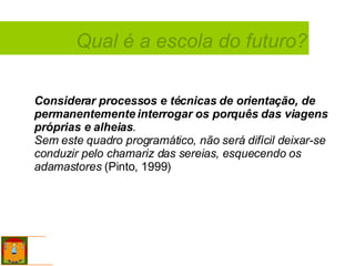 Considerar   processos e técnicas de orientação, de permanentemente interrogar os porquês das viagens próprias e alheias .  Sem este quadro programático, não será difícil deixar-se conduzir pelo chamariz das sereias, esquecendo os adamastores  (Pinto, 1999) Qual é a escola do futuro? 