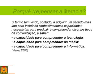 O termo tem vindo, contudo, a adquirir um sentido mais lato para incluir os conhecimentos e capacidades necessárias para produzir e compreender diversos tipos de comunicação, a saber:  a capacidade para compreender a tecnologia ; a capacidade para compreender os media ;  a capacidade para compreender a informática .  (Vieira, 2008) Porquê (re)pensar a  literacia ? 
