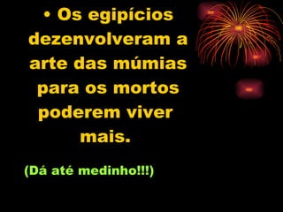 Os egipícios dezenvolveram a arte das múmias para os mortos poderem viver  mais.   (Dá até medinho!!!) 