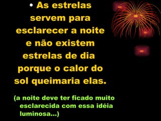 As estrelas servem para esclarecer a noite e não existem estrelas de dia  porque o calor do sol queimaria elas.   (a noite deve ter ficado muito esclarecida com essa idéia luminosa...) 