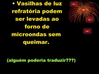 Vasilhas de luz refratória podem ser levadas ao forno de microondas sem  queimar.   (alguém poderia traduzir???) 
