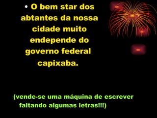 O bem star dos abtantes da nossa cidade muito endepende do governo federal  capixaba.   (vende-se uma máquina de escrever faltando algumas letras!!!) 