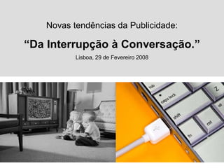 Novas tendências da Publicidade:

“Da Interrupção à Conversação.”
          Lisboa, 29 de Fevereiro 2008