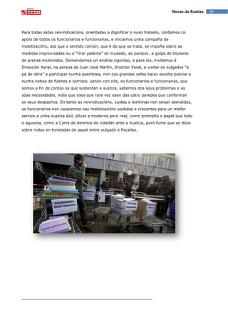 10Novas da Xustiza
Para todas estas reivindicacións, orientadas a dignificar o noso traballo, contamos co
apoio de todos os funcionarios e funcionarias, e iniciamos unha campaña de
mobilizacións, ata que o sentido común, que é do que se trata, se impoña sobre as
medidas improvisadas ou o “tirar palante” só mudado, ao parecer, a golpe de titulares
de prensa incómodos. Demandamos un análise rigoroso, e para iso, invitamos á
Dirección Xeral, na persoa de Juan José Martín, Director Xeral, a visitar os xulgados “a
pé de obra” e participar nunha asemblea, non cos grandes xefes baixo escolta policial e
nunha neboa de flashes e sorrisos, senón con nós, os funcionarios e funcionarias, que
somos a fin de contas os que sustentan a xustiza, sabemos dos seus problemas e as
súas necesidades, máis que eses que rara vez saen das catro paredes que conforman
os seus despachos. En tanto as reivindicacións, xustas e lexítimas non sexan atendidas,
os funcionarios non cesaremos nas mobilizacións sostidas e crecentes para un mellor
servizo e unha xustiza áxil, eficaz e moderna pero real, como prometía o papel que todo
o aguanta, como a Carta de dereitos do cidadán ante a Xustiza, puro fume que se dilúe
sobre rodas en toneladas de papel entre xulgado e fiscalías.
 