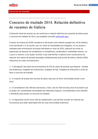 11Novas da Xustiza
Concurso de traslado
Concurso de traslado 2014. Relación definitiva
de vacantes de Galicia
A Dirección Xeral de Xustiza ven de remitirnos a relación definitiva de vacantes de Galicia para
o concurso de traslado de 2014, que podedes consultar premendo aquí
O sector de Xustiza de CCOO considera as 28 prazas unha relación paupérrima, 20 de Xestión,
6 de tramitación e 2 de auxilio, que nin cubre as necesidades dos Xulgados, nin se axusta a
realidade pola amortización de prazas decretada en maio de 2012, ademais de anular as
esperanzas de decenas de compañeiros e compañeiras, condenados á mobilidade exterior, ou
o que é o mesmo, a non poder conciliar a súa vida familiar e laboral como consecuencia da
redución dos cadros de persoal decretada unilateralmente pola Xunta de Galicia. Dende CCOO,
reiteramos as nosas reivindicacións:
1.- A derogación dos plans de amortizacións do 5% do cadro de persoal, que bloquea resultas
nas Audiencias, Xulgados de Contencioso, Xulgados de Paz, Xulgados de Instrución e anula de
facto o concurso de traslado
2.- A creación de prazas dos servizos de apoio coas que xa foron amortizadas dende o ano
2012
3.- A consolidación dos reforzos estruturais, é dicir, dos de máis de dous anos de duración que
xa poden ser considerados necesidades dos diferentes órganos, consolidándoos como plantilla
e ofertándo esas prazas no concurso de traslado.
4.- A negociación dunha nova orde de substitucións, que permita acceder ás mesmas aos
funcionarios que están destinados fóra da nosa Comunidade Autónoma.
 