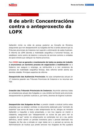 3Novas da Xustiza
Mobilizacións
8 de abril: Concentracións
contra o anteproxecto da
LOPX
Gallardón minte na rolda de prensa posterior ao Consello de Ministros
asegurando que non desaparecerán os Xulgados de Paz e cando asevera que os
Tribunais provinciais de Instancia non suporán a eliminación de sedes Xudiciais.
A reforma da LOPX decreta a mobilidade xeográfica e funcional forzosa, ao
establecer como centro de destino o conxunto de servizos comúns e unidades
de apoio directo que radiquen na mesma provincia.
Para CCOO non se garante o mantemento de todos os postos de traballo
e anunciamos un durísimo proceso de negociación e mobilización se o
Goberno non asegura o emprego, as retribucións e a non existencia de
procesos de mobilidade xeográfica forzosa. Esta reforma tamén atenta aos
dereitos cidadás. Principais aspectos da reforma
Desaparición das Audiencias Provinciais: As súas competencias actuais en
1ª Instancia pasarán aos Tribunais Provinciais de Instancia e os recursos aos
TSX
Creación dos Tribunais Provinciais de Instancia: Asumirán ademais todas
as competencias actuais dos Xulgados e o seu ámbito territorial será provincial,
desaparecendo os partidos xudiciais e, por tanto, decenas de órganos xudiciais
Desaparición dos Xulgados de Paz: a presión cidadá e sindical contra estas
propostas que xa estaban contidas no documento elaborado pola “comisión de
expertos” que serviu de base a este anteproxecto de lei, obrigou ao ministro
Gallardón a maquillar o texto presentado, e non tivo reparos en mentir á
cidadanía, asegurando que “desaparecerán os xuíces de paz pero non os
xulgados de paz” cando no anteproxecto se contempla non só o seu peche
definitivo, senón tamén un período transitorio para o persoal destinado nos
Xulgados de Paz ata a entrada en vigor desta Lei e o persoal ao servizo da
Administración de Xustiza que preste servizos nos Xulgados de Paz quedará
 