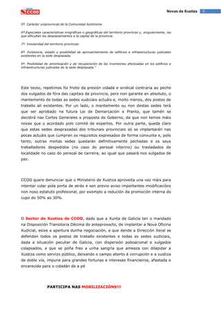 5Novas da Xustiza
5ª. Carácter uniprovincial de la Comunidad Autónoma.
6ª.Especiales características orográficas o geográficas del territorio provincial y, singularmente, las
que dificulten los desplazamientos a la capital de la provincia.
7ª. Insularidad del territorio provincial.
8ª. Existencia, estado y posibilidad de aprovechamiento de edificios e infraestructuras judiciales
existentes en la sede desplazada.
9ª. Posibilidad de amortización y de recuperación de las inversiones efectuadas en los edificios e
infraestructuras judiciales de la sede desplazada.”
Este texto, repetimos foi froito da presión cidadá e sindical contraria ao peche
dos xulgados de fóra das capitais de provincia, pero non garante en absoluto, o
mantemento de todas as sedes xudiciais actuáis e, moito menos, dos postos de
traballo alí existentes. Por un lado, o mantemento ou non destas sedes terá
que ser aprobado na futura Lei de Demarcación e Pranta, que tamén se
decidirá nas Cortes Generales a proposta do Goberno, da que non temos máis
novas que o acordado polo comité de expertos. Por outra parte, queda claro
que estas sedes desprazadas dos tribunais provinciais só se implantarán nas
pocas actuáis que cumpran os requisitos expresados de forma conxunta e, polo
tanto, outras moitas sedes quedarán definitivamente pechadas e os seus
traballadores despedidos (no caso do persoal interino) ou trasladados de
localidade no caso do persoal de carreira, ao igual que pasará nos xulgados de
paz.
CCOO quere denunciar que o Ministerio de Xustiza aproveita una vez máis para
intentar colar pola porta de atrás e sen previo aviso importantes modificacións
non noso estatuto profesional, por exemplo a redución da promoción interna do
cupo do 50% ao 30%.
O Sector de Xustiza de CCOO, dado que a Xunta de Galicia ten o mandado
na Disposición Transitoria Décima do anteproxecto, de implantar a Nova Oficina
Xudicial, esixe a apertura dunha negociación, e que dende a Dirección Xeral se
defendan todos os postos de traballo existentes e todas as sedes xudiciais,
dada a situación peculiar de Galicia, con dispersión poboacional e xulgados
colapsados, e que se poña freo a unha sangría que ameaza con dilapidar a
Xustiza como servizo público, deixando o campo aberto á corrupción e a xustiza
de doble vía, impune para grandes fortunas e intereses financieiros, afastada e
encarecida para o cidadán de a pé
PARTICIPA NAS MOBILIZACIÓNS!!!
 
