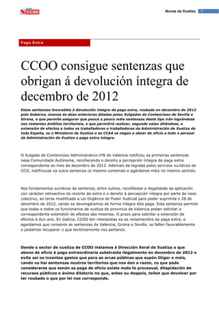 7Novas da Xustiza
CCOO consigue sentenzas que
obrigan á devolución íntegra de
decembro de 2012
Estas sentenzas favorables á devolución íntegra da paga extra, roubada en decembro de 2012
polo Goberno, únense ás dúas anteriores ditadas polos Xulgados do Contencioso de Sevilla e
Girona, o que permite asegurar que pouco a pouco máis sentenzas deste tipo irán lográndose
nos restantes ámbitos territoriais, o que permitirá realizar, segundo vaian ditándose, a
extensión de efectos a todos os traballadores e traballadoras da Administración de Xustiza de
toda España, se o Ministerio de Xustiza e as CCAA se negan a aboar de oficio a todo o persoal
da Administración de Xustiza a paga extra íntegra.
O Xulgado do Contencioso Administrativo nº8 de Valencia notificou as primeiras sentenzas
nesa Comunidade Autónoma, recoñecendo o dereito a percepción íntegra da paga extra
correspondente ao mes de decembro de 2012. Ademais da lograda polos servizos xurídicos de
CCII, notificouse xa outra sentenza co mesmo contenido e agárdanse máis no mesmo sentido.
Nos fundamentos xurídicos da sentenza, entre outros, recoñécese a ilegalidade da aplicación
con carácter retroactivo do recorte da extra e o dereito á percepción íntegra por parte do noso
colectivo, ao terse modificado a Lei Orgánica de Poder Xudicial para poder suprimila o 28 de
decembro de 2012, cando xa devengáramos de forma íntegra dita paga. Esta sentenza permite
que todas e todos os funcionarios de xustiza da provincia de Valencia podan solicitar a
correspondente extendión de efectos das mesmas. O prazo para solicitar a extensión de
efectos é dun ano. En Galicia, CCOO ten interpostas xa as reclamacións da paga extra, e
agardamos que consonte as sentenzas de Valencia, Girona e Sevilla, se fallen favorablemente
e podamos recuperar o que lexitimamente nos pertence.
Dende o sector de xustiza de CCOO instamos á Dirección Xeral de Xustiza a que
abone de oficio á paga extraordinaria substraída ilegalmente en decembro de 2012 e
evite así os inxentes gastos que para as arcas públicas que supón litigar e máis,
cando xa hai sentenzas noutros territorios que nos dan a razón, co que pode
considerarse que senón se paga de oficio existe mala fe procesual, dilapidación de
recursos públicos e ánimo dilatorio no que, antes ou despois, teñen que devolver por
ter roubado o que por lei nos corresponde.
Paga Extra
 