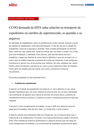 8Novas da Xustiza
Xustiza moderna, áxil eficaz
CCOO demanda da DXX unha solución ao transporte de
expedientes en carriños de supermercado, as quendas e os
arquivos
En asemblea de traballadores, sobre os problemas do auxilio xudicial, tratouse o tema
do traslado de expedientes, cunha alta participación. A orde do día era o traslado de
expedientes, arquivos e expurgos e quendas. Pese a ampla participación as opinións
foron unánimes. Esa xustiza áxil, moderna e eficaz que nos están a vender non é máis
que unha entelequia: a realidade é ben distinta, pese aos flamantes anuncios
mediáticos, e pese aos intentos de varrer baixo a alfombra o que non se quere ver, o
certo é que os medios materiais e persoais da xustiza son precarios, o que obriga aos
funcionarios a exercer non só de axentes que notifican, fan sala, emplazan etc, senón
tamén a facer de sherpas, arquiveiros ou o que os seus superiores traten de impoñer,
nunha sorte de navalla suiza da xustiza, que corta a cochambre a forza de
voluntarismo.
Os acordos adoptados en dita asemblea foron:
Traslado de expedientes
A solución ao traslado de expedientes non pasa por un carro eléctrico ou por unhas
tarxetas magnéticas que, por certo, despois de anos de loita, tan só foron outorgadas
coa xustificación de agochar esa miseria de carriños da compra baixo o pretexto de
invisibilizarnos fronte á prensa ou o público ao evitar a entrada pola porta principal dos
xulgados.
A solución é unha reorganización do traballo, xa que o 90% dos centos de kilos de
papel que se trasladan cada día son vistos, un simple selo e unha sinatura.
A falta de vontade das institucións debe ser forzada por nós a través de dúas vías, a
institucional e as mobilizacións. En canto a vía institucional faremos chegar á Dirección
Xeral unha recollida de sinaturas opoñéndonos a calquera solución que non pase por
unha reorganización do traballo e ao cumprimento da legalidade (protección de datos,
 