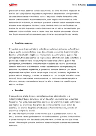 9Novas da Xustiza
prevención de risco, deber de custodia documental) así como recorrer á inspección de
traballo para comprobar os flagrantes incumprimentos da lexislación, todo por manter
as castas aristocráticas no mundo da xustiza. Na pasada semana mantivemos unha
reunión co Fiscal Xefe da Audiencia Provincial, quen negouse rotundamente a unha
reorganización do traballo, no sentido de que sexan os Fiscais os que se despracen aos
xulgados e non os papeis a súa mesa, o que concorda cunha concepción clasista da
Xustiza. No entanto acordamos conxuntamente solicitar un reforzo de tramitación, que
sexa quen dividir o traballo entre os meros vistos e os asuntos que merecen informe.
Non é unha solución definitiva para nós, pero aliviaría a sobrecarga física do traballo.
Arquivos e expurgo
O raquítico cadro de persoal laboral pretende ser suplantado atribuíndo as funcións de
arquivo que lle correspondería ao corpo de auxilio coa connivencia da administración.
Esiximos unha solución e negámonos rotundamente a asumir funcións que non nos
corresponden, froito dos recortes e a neglixencia da administración. Debe aumentarse a
plantilla do persoal laboral e non asumir pola vía dos feitos funcións que non nos
corresponden, demandamos unha ampliación de espazos de arquivo, ocupando as
zonas de aparcadoiro subterráneo de xuíces e secretarios que sexan precisas para
solucionar un problema inaprazable, e que están a provocar “carreiras” por baixar
expedientes ante o pírrico espazo de que dispón o arquivo. Asimesmo, negámonos de
plano a efectuar o expurgo, como está a acontecer no TSX, onde por enriba do traballo
habitual, dentro da xornada e sen remuneración, os funcionarios vense obrigados a
efectuar o expurgo, e demandamos persoal de reforzo itinerante e específico para
exercer esa labor.
Quendas
O oscurantismo, a falta de rigor e control por parte da administración, e a
indiscriminada atribución de funcións por un día, veñen a demostrar que as quendas
fracasaron. Polo tanto, nesta asemblea, acordouse por unanimidade pedir a eliminación
das mesmas e a creación de dúas prazas de auxilio xudicial no servizo común do
decanato, cos créditos das prazas amortizadas na Audiencia Provincial, adicadas en
exclusiva a cumprir esa función.
En tanto esta modificación non ocurra esiximos que as quendas sexan públicas no
OPAX, accesible a todos para saber qué funcionarios están na quincena correspondente
e que se modifique a orde de substitucións pola vía de urxencia, de xeito que non se
abonen 100 euros por quincena, senón que se retribúan polas quendas efectivamente
realizadas.
 
