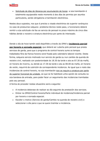 10Novas da Xustiza
Solicitude de días de libranza por acumulación de horas: a súa tramitación é
totalmente equiparable neste momento á dos días de permiso por asuntos
particulares, sendo obrigatoria a tramitación electrónica.
Nestes dous supostos, nos que é preciso o visado electrónico do superior xerárquico
no caso de producirse calquera problema técnico neste paso, o funcionario deberá
remitir a súa solicitude vía fax ao servizo de persoal no prazo máximo de cinco días
hábiles dende o rexistro e sinatura electrónica por parte do interesado.
Dende o día de hoxe tamén está dispoñible a través da OPAX a incidencia parcial
por horario e xornada especial, que deberá ser cuberta polo persoal que presta
servizos de garda, para que o programa de control horario sume os tempos
traballados fóra da franxa horaria xeral fixada polo calendario laboral vixente. Desta
forma, calquera servizo motivado nun servizo de garda ou nun cambio da quenda de
rexistro civil, realizado con posterioridade ás 18.30 da tarde e ata as 07.30 da mañá,
en horario de inverno, ou dende as 17.30 da tarde e ata as 08.00 da mañá, en horario
de verán, requirirá da cubrición da correspondente incidencia. Ao igual que o resto das
incidencias de control horario, na súa tramitación non se require a sinatura por parte
do superior funcional da unidade, ao que se lle habilitará unha opción de consulta na
súa bandexa de entrada, para poder facer un seguimento das incidencias tramitadas
polo seu persoal.
A forma de proceder nestas situacións será a seguinte:
A incidencia deberase de realizar ao día seguinte da prestación dos servizos.
Entrar na OPAX/Control horario/Parte individual de incidencia/Incidencia parcial
por horario e xornada especial.
Escoller o motivo (Servizo de garda/Cambio na quenda de rexistro civil) e
seleccionar o día para o que se quere tramitar a incidencia.
 