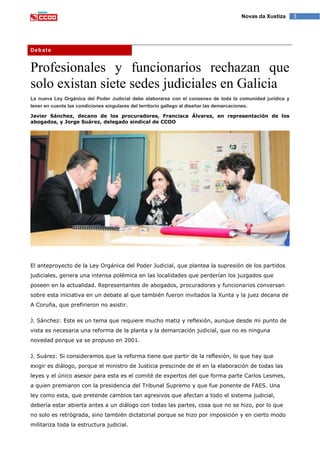 3Novas da Xustiza
Debate
Profesionales y funcionarios rechazan que
solo existan siete sedes judiciales en Galicia
La nueva Ley Orgánica del Poder Judicial debe elaborarse con el consenso de toda la comunidad jurídica y
tener en cuenta las condiciones singulares del territorio gallego al diseñar las demarcaciones.
Javier Sánchez, decano de los procuradores, Francisca Álvarez, en representación de los
abogados, y Jorge Suárez, delegado sindical de CCOO
El anteproyecto de la Ley Orgánica del Poder Judicial, que plantea la supresión de los partidos
judiciales, genera una intensa polémica en las localidades que perderían los juzgados que
poseen en la actualidad. Representantes de abogados, procuradores y funcionarios conversan
sobre esta iniciativa en un debate al que también fueron invitados la Xunta y la juez decana de
A Coruña, que prefirieron no asistir.
J. Sánchez: Este es un tema que requiere mucho matiz y reflexión, aunque desde mi punto de
vista es necesaria una reforma de la planta y la demarcación judicial, que no es ninguna
novedad porque ya se propuso en 2001.
J. Suárez: Si consideramos que la reforma tiene que partir de la reflexión, lo que hay que
exigir es diálogo, porque el ministro de Justicia prescinde de él en la elaboración de todas las
leyes y el único asesor para esta es el comité de expertos del que forma parte Carlos Lesmes,
a quien premiaron con la presidencia del Tribunal Supremo y que fue ponente de FAES. Una
ley como esta, que pretende cambios tan agresivos que afectan a todo el sistema judicial,
debería estar abierta antes a un diálogo con todas las partes, cosa que no se hizo, por lo que
no solo es retrógrada, sino también dictatorial porque se hizo por imposición y en cierto modo
militariza toda la estructura judicial.
 